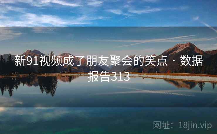 新91视频成了朋友聚会的笑点 · 数据报告313